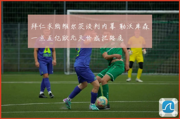 拜仁求购维尔茨谈判内幕 勒沃库森一点五亿欧元天价成拦路虎