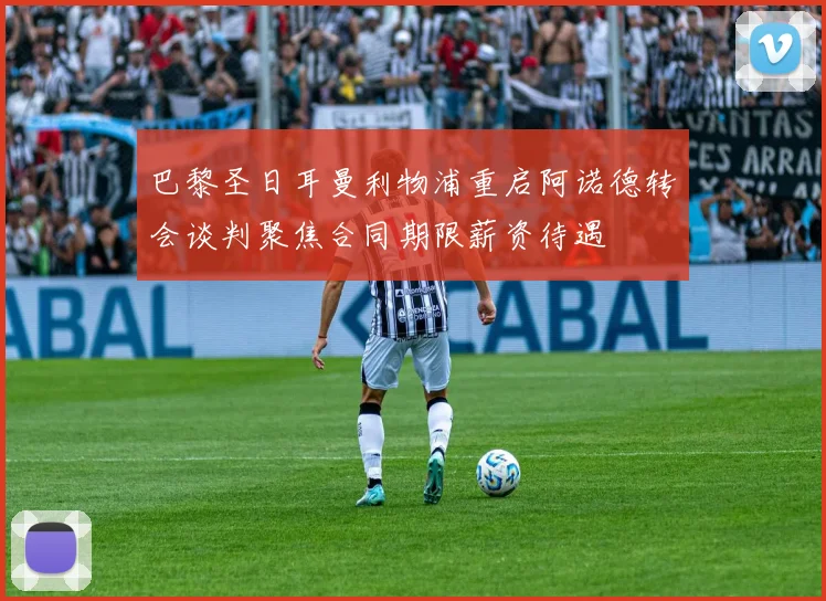 巴黎圣日耳曼利物浦重启阿诺德转会谈判聚焦合同期限薪资待遇