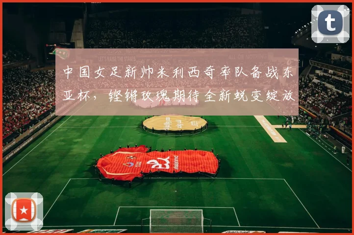 中国女足新帅米利西奇率队备战东亚杯,铿锵玫瑰期待全新蜕变绽放