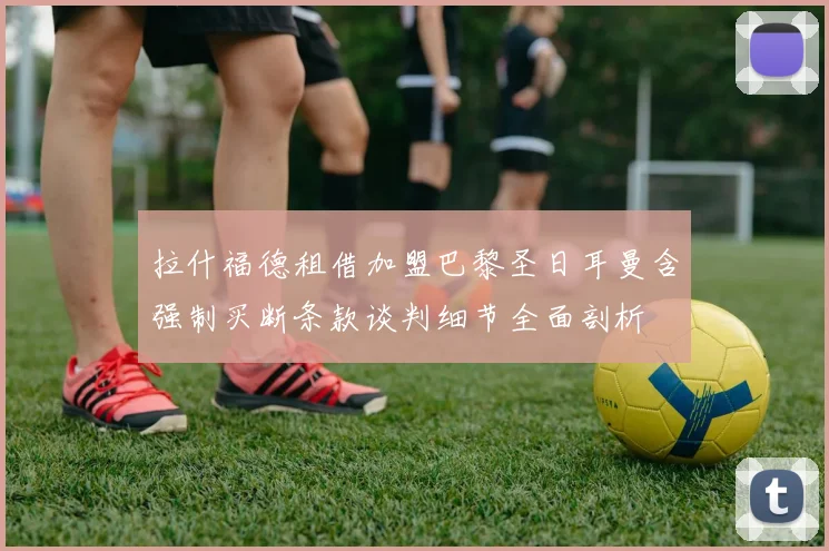 拉什福德租借加盟巴黎圣日耳曼含强制买断条款谈判细节全面剖析