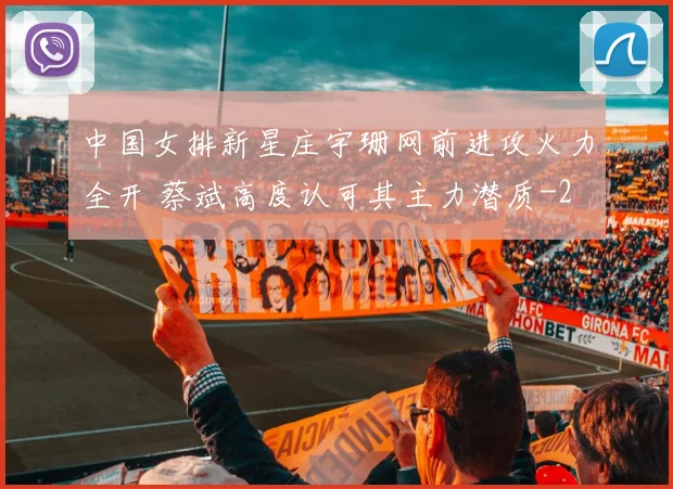 中国女排新星庄宇珊网前进攻火力全开 蔡斌高度认可其主力潜质