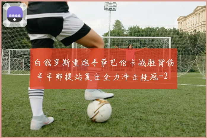 白俄罗斯重炮手萨巴伦卡战胜背伤 辛辛那提站复出全力冲击桂冠