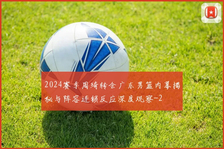 2024赛季周琦转会广东男篮内幕揭秘与阵容连锁反应深度观察
