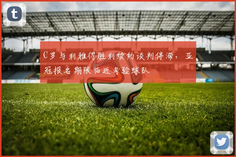 C罗与利雅得胜利续约谈判停滞，亚冠报名期限临近考验球队