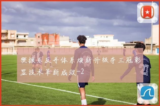 樊振东反手体系焕新升级夺三冠彰显技术革新成效
