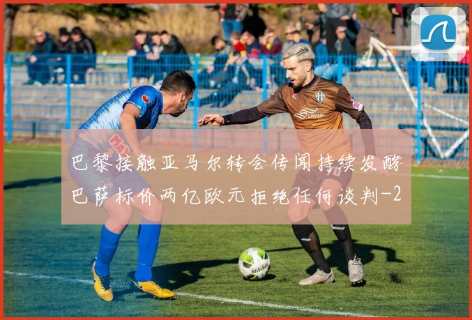 巴黎接触亚马尔转会传闻持续发酵巴萨标价两亿欧元拒绝任何谈判