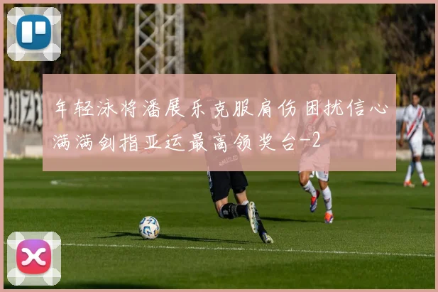 年轻泳将潘展乐克服肩伤困扰信心满满剑指亚运最高领奖台