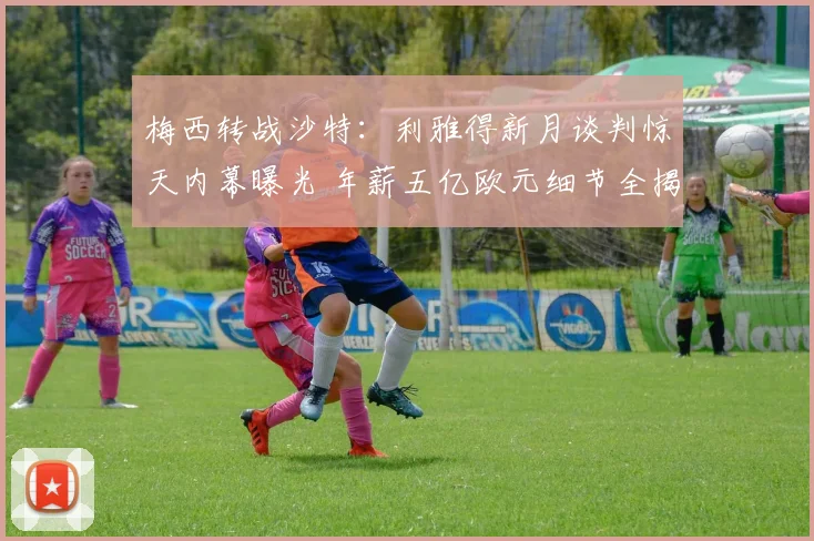梅西转战沙特:利雅得新月谈判惊天内幕曝光 年薪五亿欧元细节全揭晓