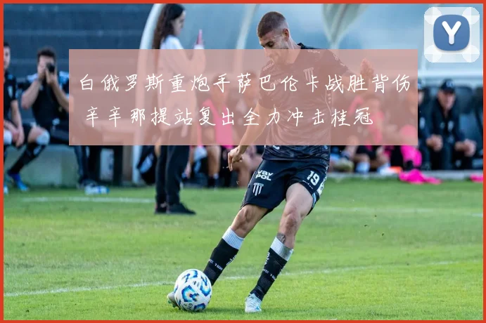 白俄罗斯重炮手萨巴伦卡战胜背伤 辛辛那提站复出全力冲击桂冠