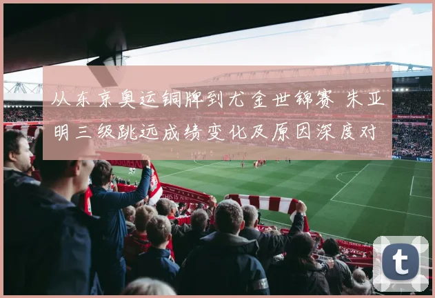 从东京奥运铜牌到尤金世锦赛 朱亚明三级跳远成绩变化及原因深度对比