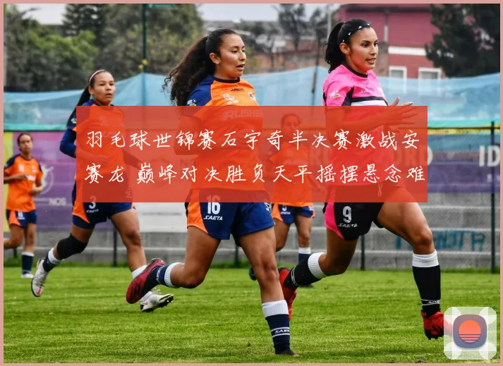 羽毛球世锦赛石宇奇半决赛激战安赛龙 巅峰对决胜负天平摇摆悬念难料