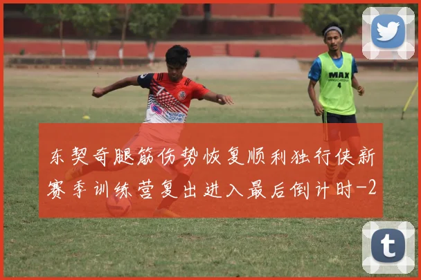 东契奇腿筋伤势恢复顺利独行侠新赛季训练营复出进入最后倒计时