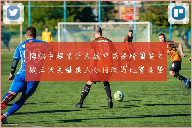 揭秘中超京沪大战申花逆转国安之战三次关键换人如何改写比赛走势