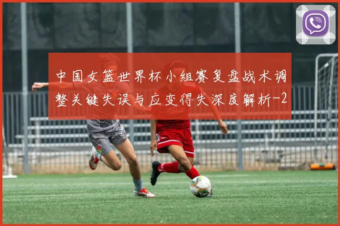 中国女篮世界杯小组赛复盘战术调整关键失误与应变得失深度解析