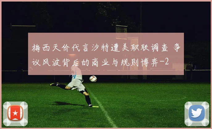 梅西天价代言沙特遭美职联调查 争议风波背后的商业与规则博弈