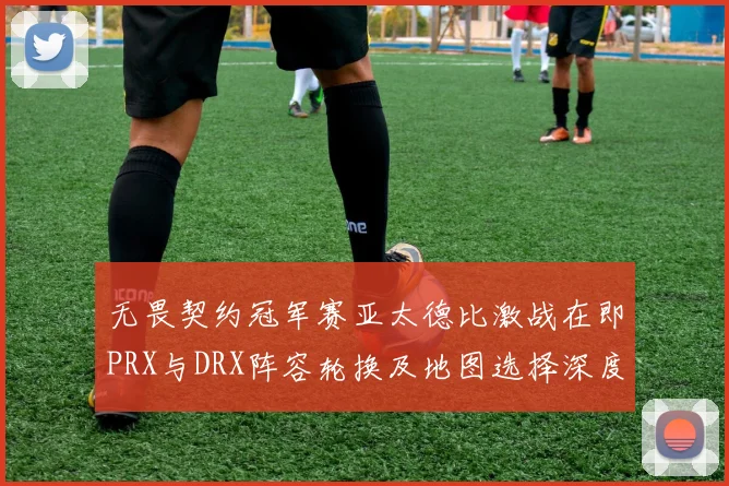 无畏契约冠军赛亚太德比激战在即PRX与DRX阵容轮换及地图选择深度前瞻
