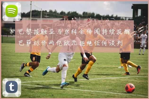 巴黎接触亚马尔转会传闻持续发酵巴萨标价两亿欧元拒绝任何谈判