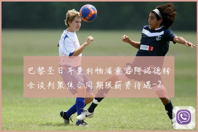 巴黎圣日耳曼利物浦重启阿诺德转会谈判聚焦合同期限薪资待遇