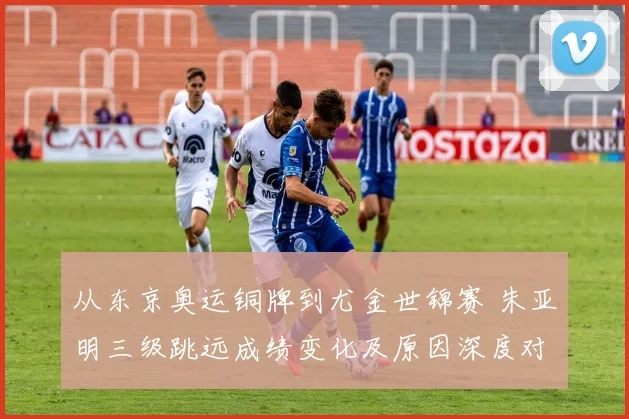 从东京奥运铜牌到尤金世锦赛 朱亚明三级跳远成绩变化及原因深度对比