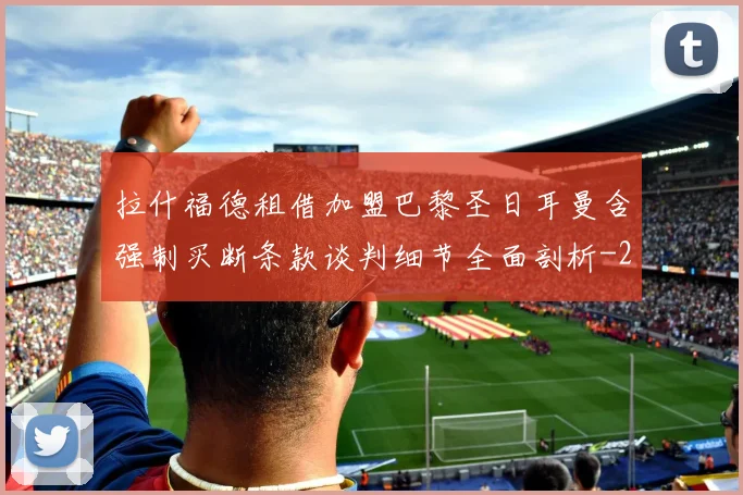 拉什福德租借加盟巴黎圣日耳曼含强制买断条款谈判细节全面剖析