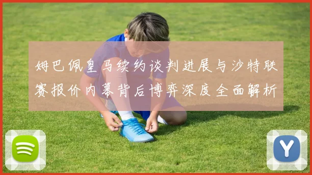 姆巴佩皇马续约谈判进展与沙特联赛报价内幕背后博弈深度全面解析