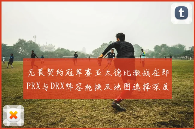 无畏契约冠军赛亚太德比激战在即PRX与DRX阵容轮换及地图选择深度前瞻