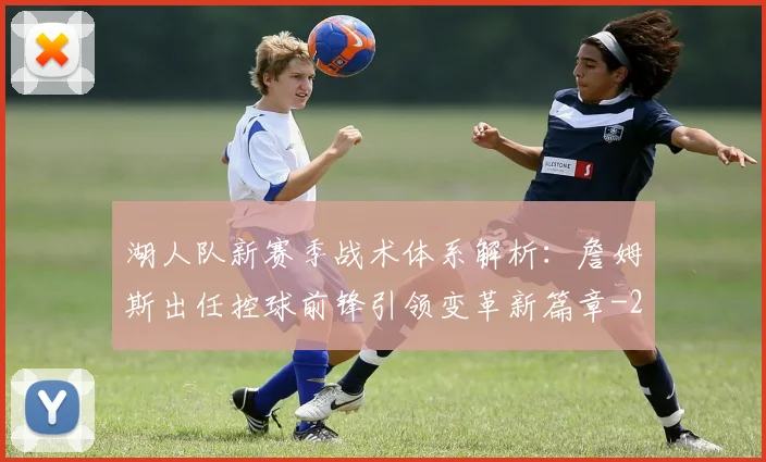 湖人队新赛季战术体系解析:詹姆斯出任控球前锋引领变革新篇章