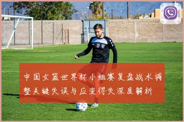 中国女篮世界杯小组赛复盘战术调整关键失误与应变得失深度解析