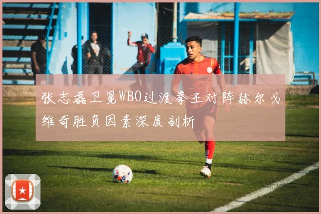 张志磊卫冕WBO过渡拳王对阵赫尔戈维奇胜负因素深度剖析