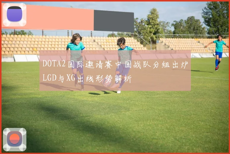 DOTA2国际邀请赛中国战队分组出炉LGD与XG出线形势解析