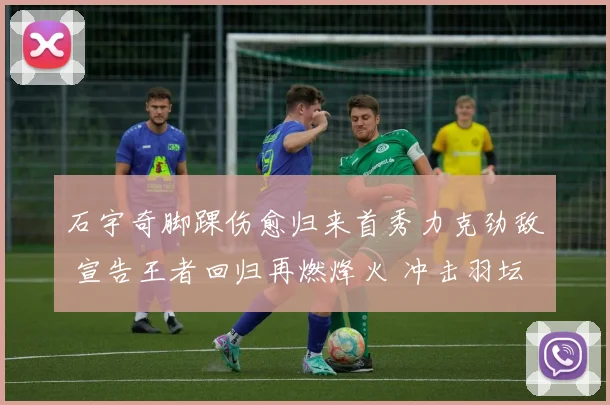石宇奇脚踝伤愈归来首秀力克劲敌 宣告王者回归再燃烽火 冲击羽坛之巅