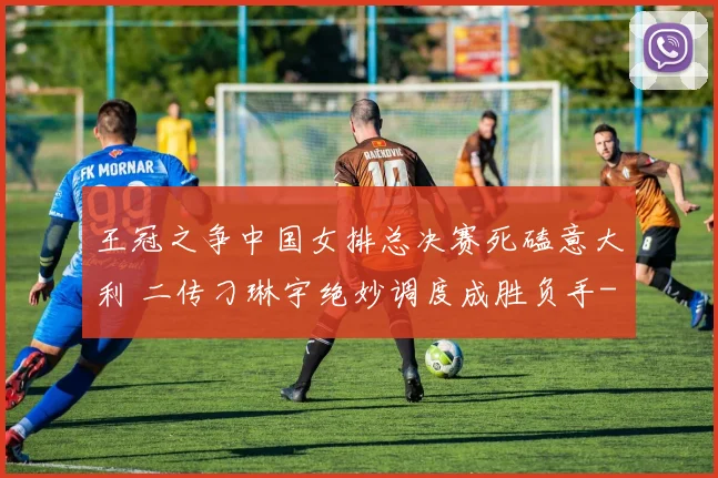 王冠之争中国女排总决赛死磕意大利 二传刁琳宇绝妙调度成胜负手