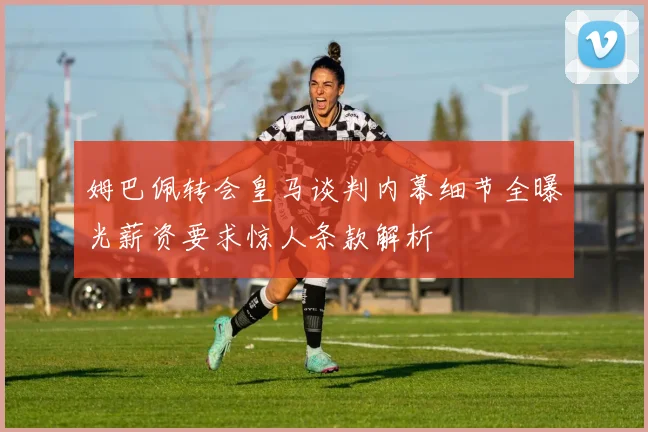 姆巴佩转会皇马谈判内幕细节全曝光薪资要求惊人条款解析