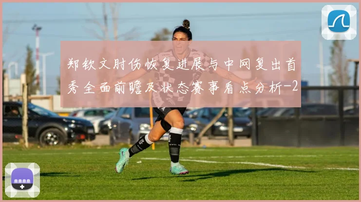 郑钦文肘伤恢复进展与中网复出首秀全面前瞻及状态赛事看点分析