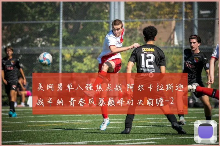 美网男单八强焦点战 阿尔卡拉斯迎战辛纳 青春风暴巅峰对决前瞻