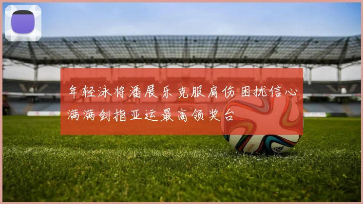 年轻泳将潘展乐克服肩伤困扰信心满满剑指亚运最高领奖台