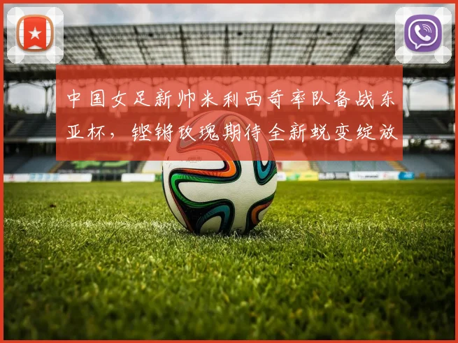 中国女足新帅米利西奇率队备战东亚杯，铿锵玫瑰期待全新蜕变绽放