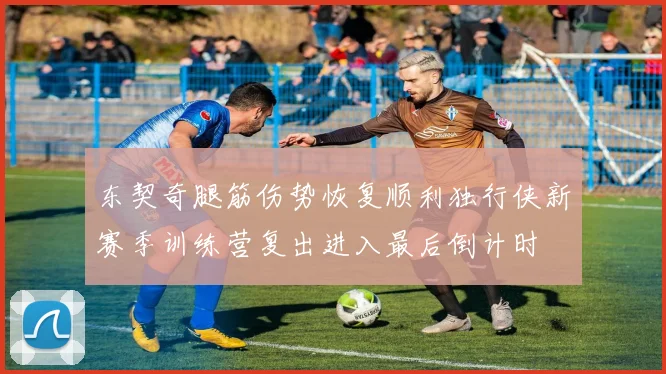东契奇腿筋伤势恢复顺利独行侠新赛季训练营复出进入最后倒计时