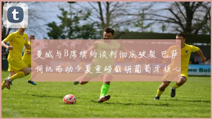曼城与B席续约谈判彻底破裂 巴萨伺机而动今夏重磅截胡葡萄牙核心