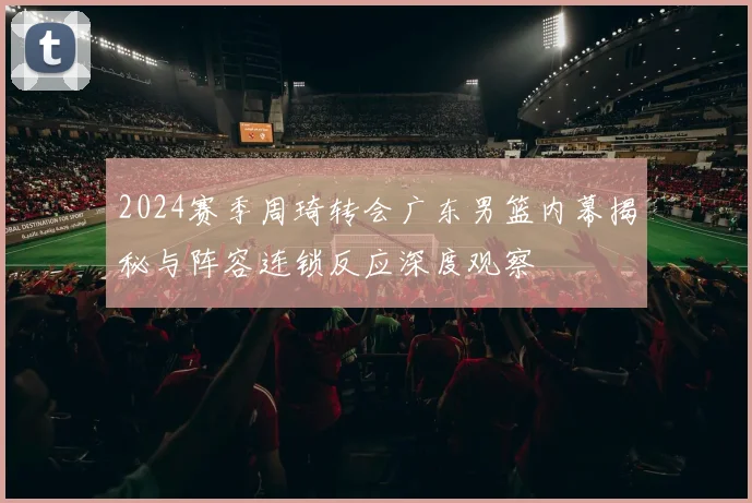 2024赛季周琦转会广东男篮内幕揭秘与阵容连锁反应深度观察