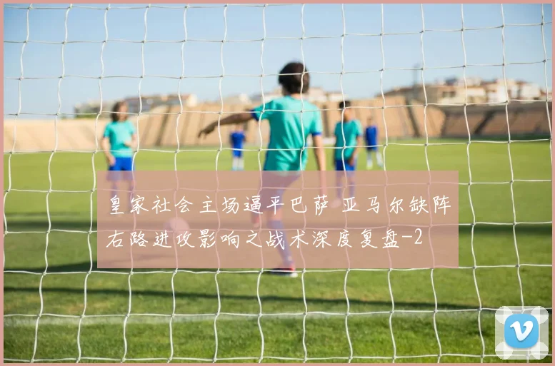 皇家社会主场逼平巴萨 亚马尔缺阵右路进攻影响之战术深度复盘
