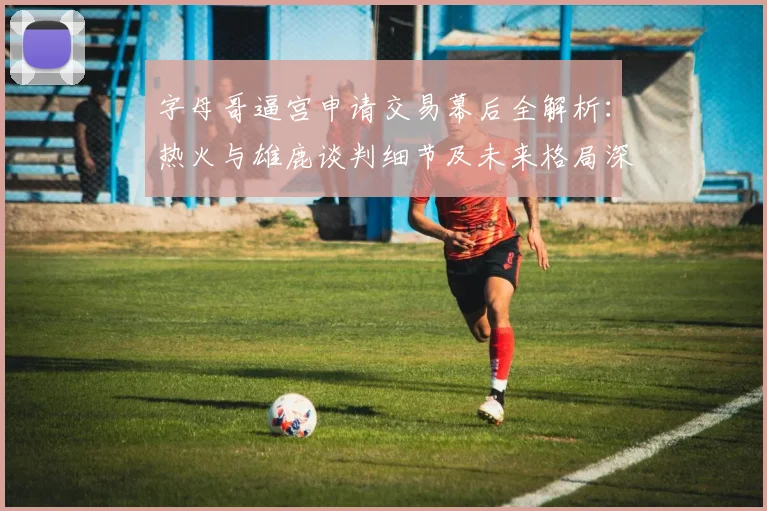 字母哥逼宫申请交易幕后全解析:热火与雄鹿谈判细节及未来格局深度分析