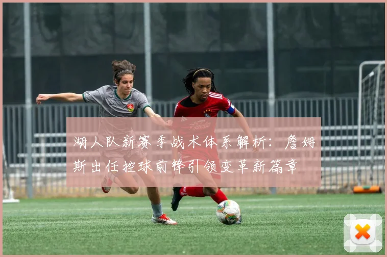 湖人队新赛季战术体系解析：詹姆斯出任控球前锋引领变革新篇章