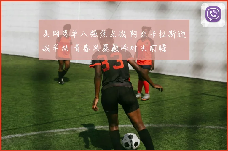 美网男单八强焦点战 阿尔卡拉斯迎战辛纳 青春风暴巅峰对决前瞻