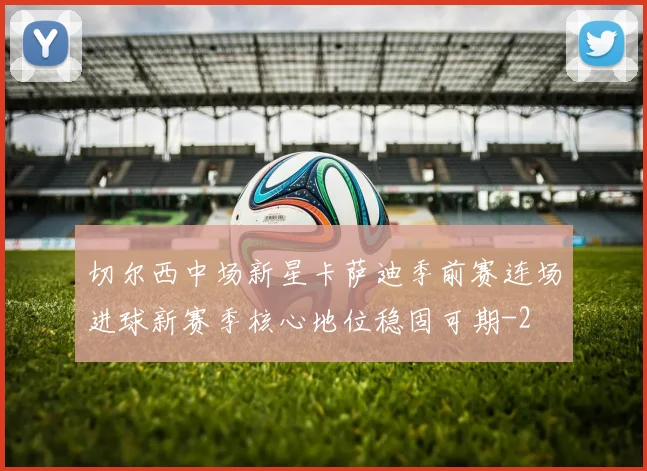 切尔西中场新星卡萨迪季前赛连场进球新赛季核心地位稳固可期