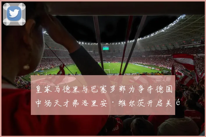 皇家马德里与巴塞罗那为争夺德国中场天才弗洛里安·维尔茨开启关键转会谈判未来局势扑朔迷离