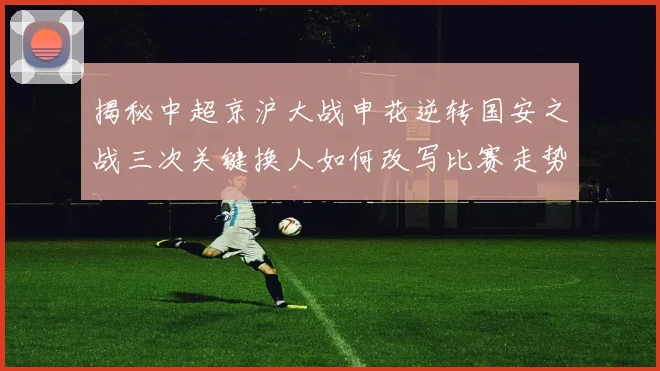 揭秘中超京沪大战申花逆转国安之战三次关键换人如何改写比赛走势