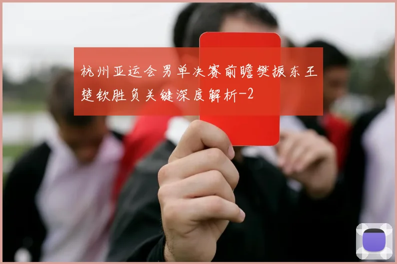 杭州亚运会男单决赛前瞻樊振东王楚钦胜负关键深度解析