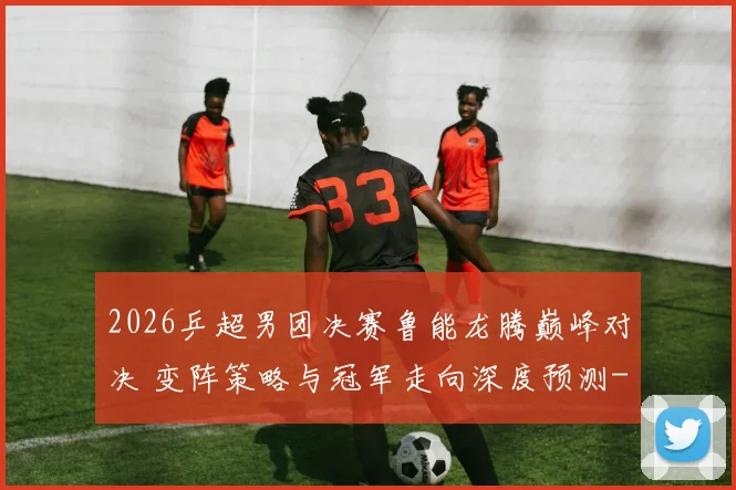 2026乒超男团决赛鲁能龙腾巅峰对决 变阵策略与冠军走向深度预测