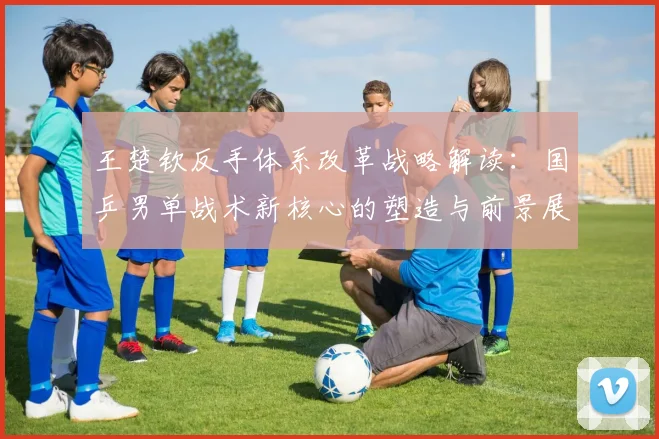 王楚钦反手体系改革战略解读：国乒男单战术新核心的塑造与前景展望